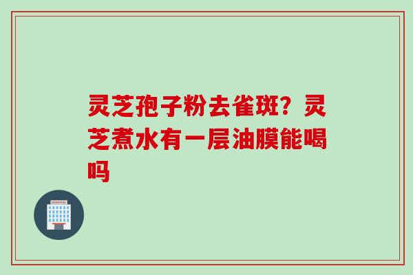灵芝孢子粉去雀斑？灵芝煮水有一层油膜能喝吗