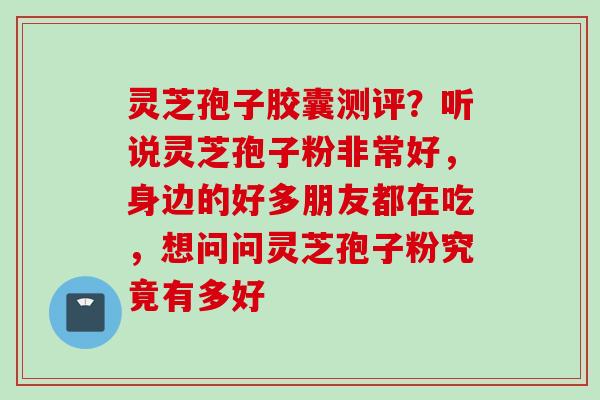 灵芝孢子胶囊测评？听说灵芝孢子粉非常好，身边的好多朋友都在吃，想问问灵芝孢子粉究竟有多好