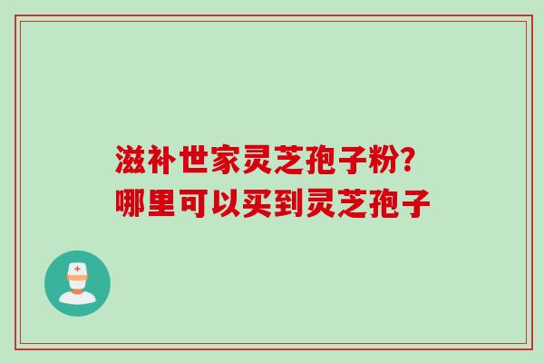 滋补世家灵芝孢子粉？哪里可以买到灵芝孢子