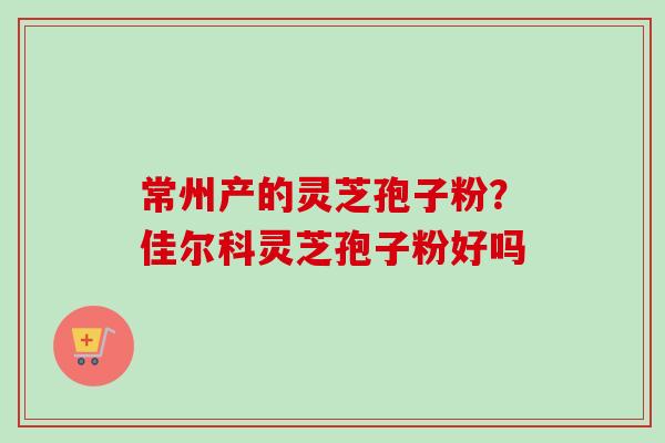 常州产的灵芝孢子粉?佳尔科灵芝孢子粉好吗 常州产的灵芝孢子粉?佳尔科灵芝孢子粉好吗