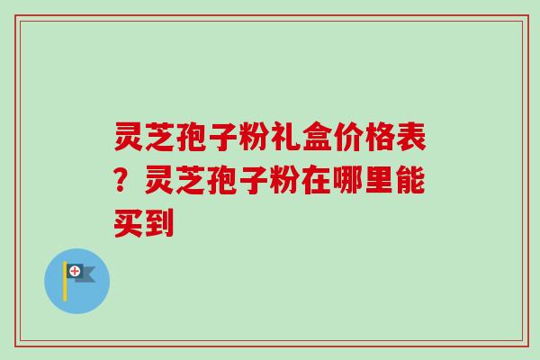 灵芝孢子粉礼盒价格表？灵芝孢子粉在哪里能买到