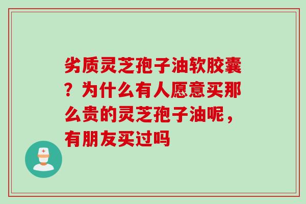 劣质灵芝孢子油软胶囊？为什么有人愿意买那么贵的灵芝孢子油呢，有朋友买过吗