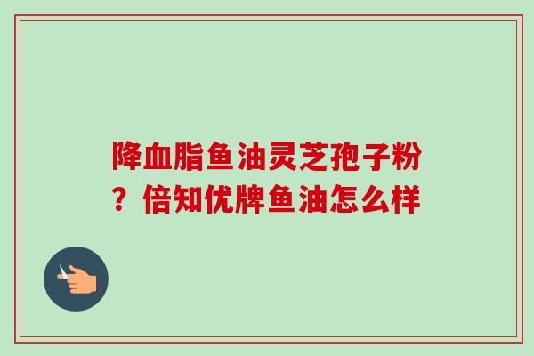 降血脂鱼油灵芝孢子粉？倍知优牌鱼油怎么样