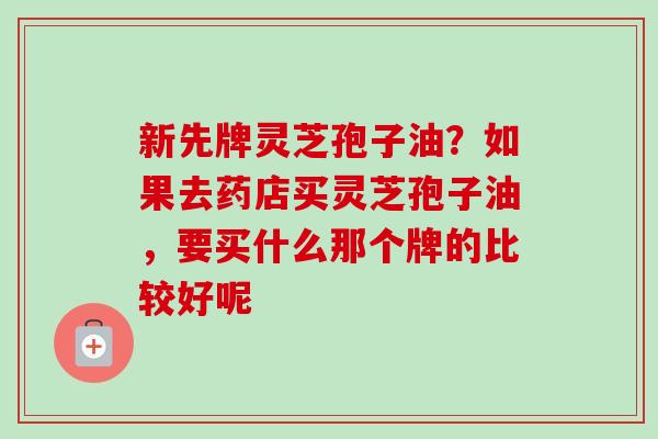 新先牌灵芝孢子油？如果去药店买灵芝孢子油，要买什么那个牌的比较好呢