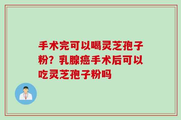 手术完可以喝灵芝孢子粉？乳腺癌手术后可以吃灵芝孢子粉吗