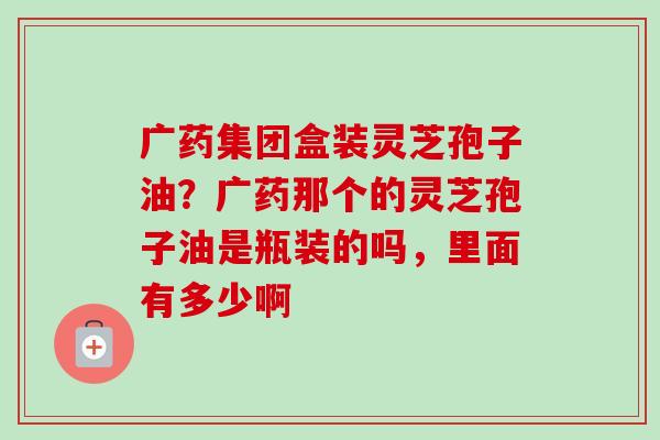 广药集团盒装灵芝孢子油？广药那个的灵芝孢子油是瓶装的吗，里面有多少啊