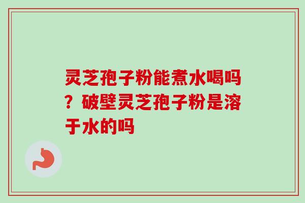 灵芝孢子粉能煮水喝吗？破壁灵芝孢子粉是溶于水的吗