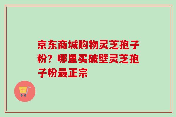 京东商城购物灵芝孢子粉？哪里买破壁灵芝孢子粉最正宗