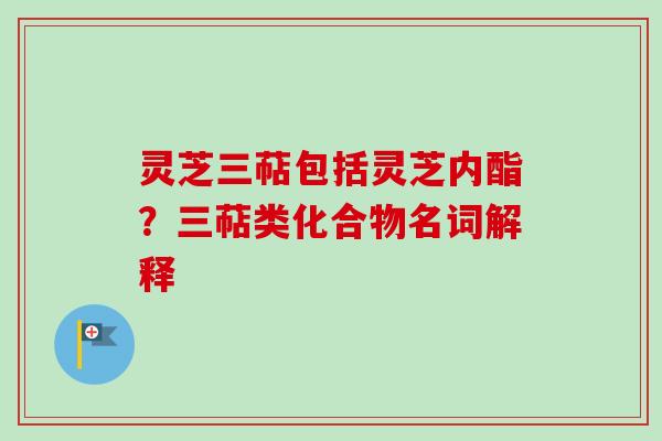 灵芝三萜包括灵芝内酯？三萜类化合物名词解释