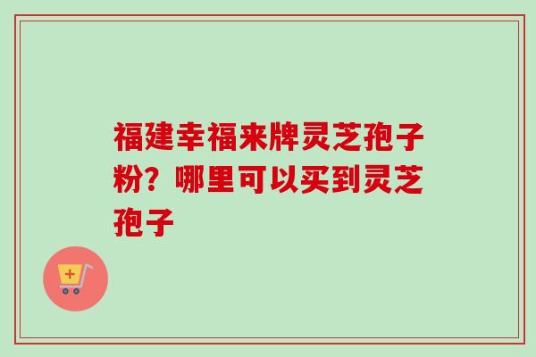 福建幸福来牌灵芝孢子粉？哪里可以买到灵芝孢子