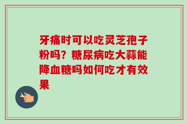 牙痛时可以吃灵芝孢子粉吗？糖尿病吃大蒜能降血糖吗如何吃才有效果