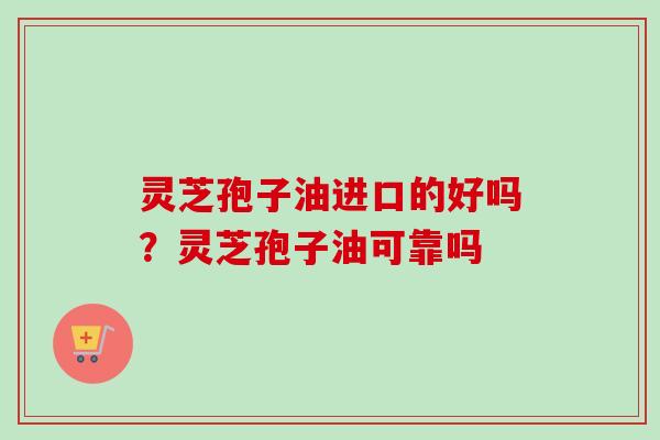 灵芝孢子油进口的好吗？灵芝孢子油可靠吗