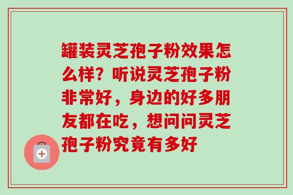 罐装灵芝孢子粉效果怎么样？听说灵芝孢子粉非常好，身边的好多朋友都在吃，想问问灵芝孢子粉究竟有多好