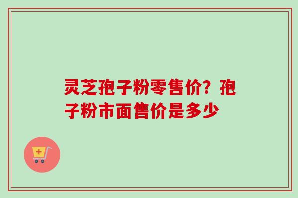 灵芝孢子粉零售价？孢子粉市面售价是多少