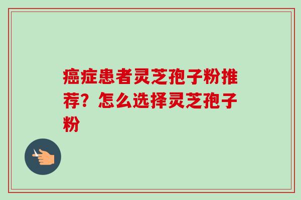 癌症患者灵芝孢子粉推荐？怎么选择灵芝孢子粉
