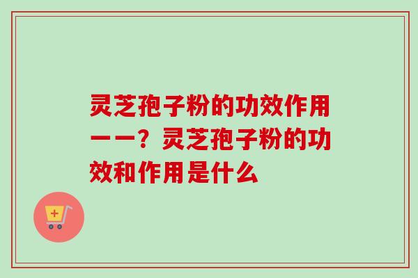灵芝孢子粉的功效作用一一？灵芝孢子粉的功效和作用是什么