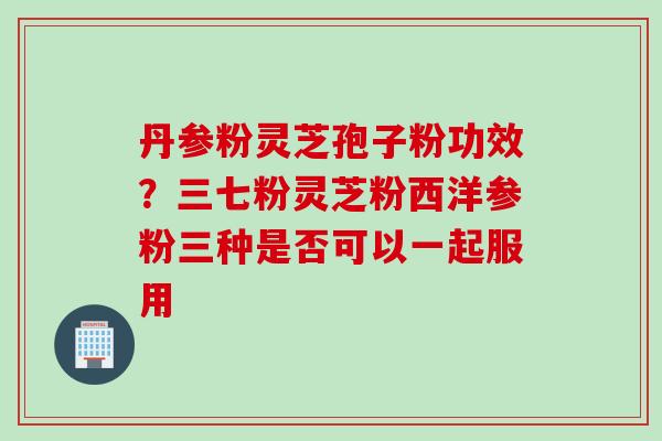 丹参粉灵芝孢子粉功效？三七粉灵芝粉西洋参粉三种是否可以一起服用