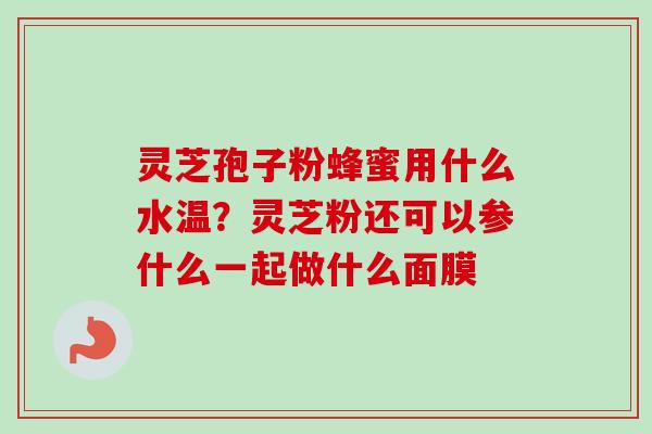 灵芝孢子粉蜂蜜用什么水温？灵芝粉还可以参什么一起做什么面膜