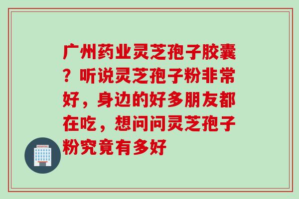 广州药业灵芝孢子胶囊？听说灵芝孢子粉非常好，身边的好多朋友都在吃，想问问灵芝孢子粉究竟有多好