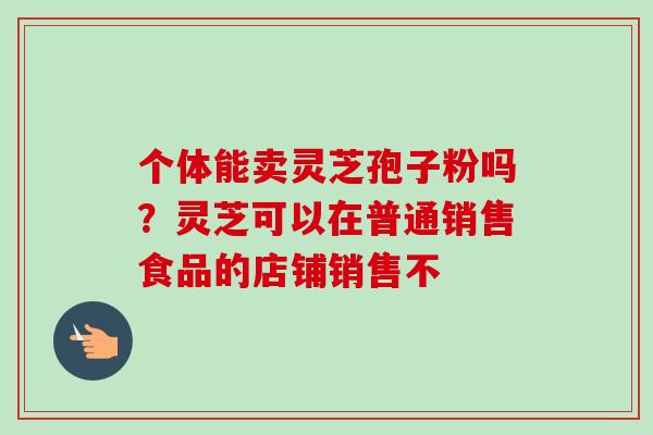 个体能卖灵芝孢子粉吗？灵芝可以在普通销售食品的店铺销售不