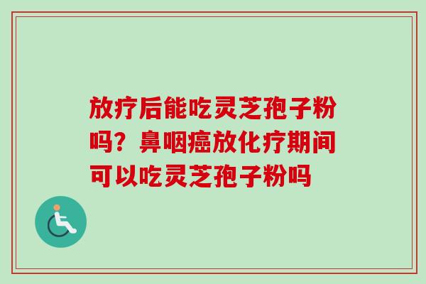 放疗后能吃灵芝孢子粉吗？鼻咽癌放化疗期间可以吃灵芝孢子粉吗