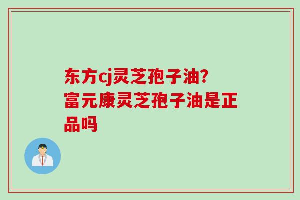 东方cj灵芝孢子油?富元康灵芝孢子油是正品吗 东方cj灵芝孢子油?富元康灵芝孢子油是正品吗