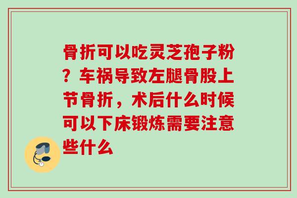 骨折可以吃灵芝孢子粉？车祸导致左腿骨股上节骨折，术后什么时候可以下床锻炼需要注意些什么
