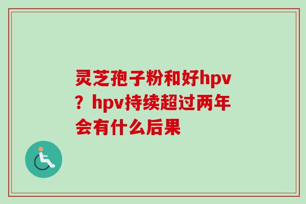 灵芝孢子粉和好hpv？hpv持续超过两年会有什么后果