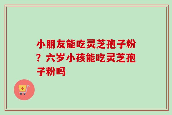 小朋友能吃灵芝孢子粉？六岁小孩能吃灵芝孢子粉吗