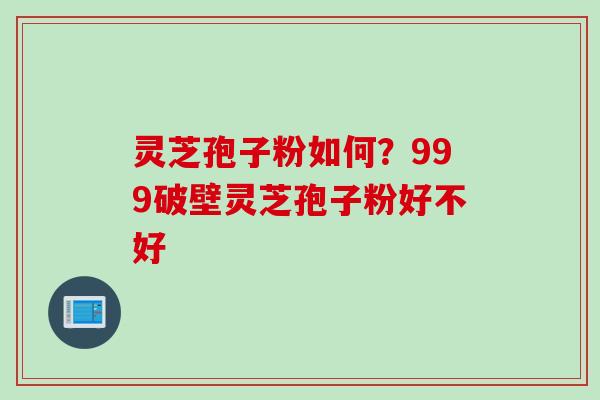 灵芝孢子粉如何？999破壁灵芝孢子粉好不好