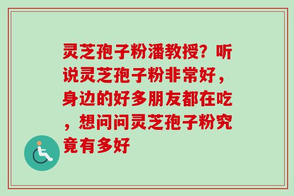 灵芝孢子粉潘教授？听说灵芝孢子粉非常好，身边的好多朋友都在吃，想问问灵芝孢子粉究竟有多好