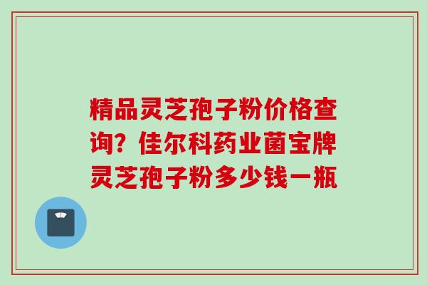 精品灵芝孢子粉价格查询?佳尔科药业菌宝牌灵芝孢子粉多少钱一瓶 精品灵芝孢子粉价格查询?佳尔科药业菌宝牌灵芝孢子粉多少钱一瓶