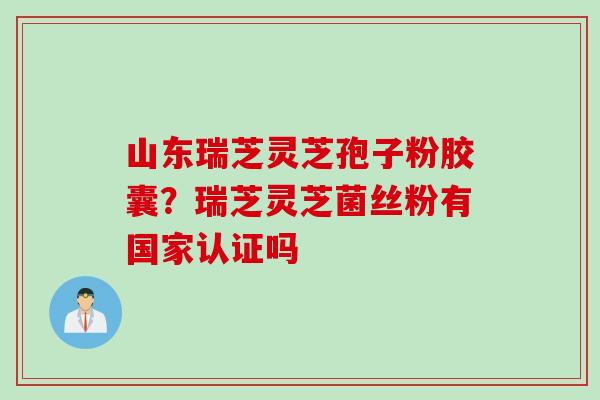 山东瑞芝灵芝孢子粉胶囊？瑞芝灵芝菌丝粉有国家认证吗