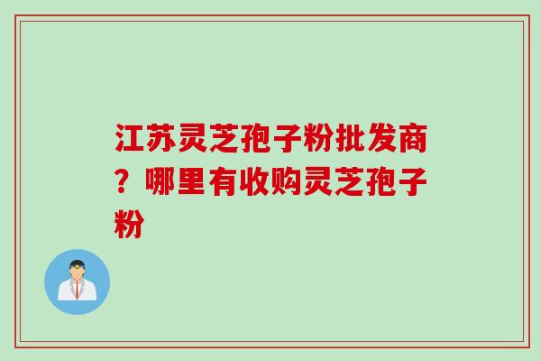 江苏灵芝孢子粉批发商？哪里有收购灵芝孢子粉