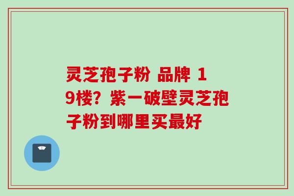 灵芝孢子粉 品牌 19楼？紫一破壁灵芝孢子粉到哪里买最好