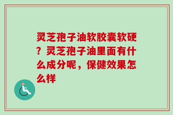灵芝孢子油软胶囊软硬？灵芝孢子油里面有什么成分呢，保健效果怎么样