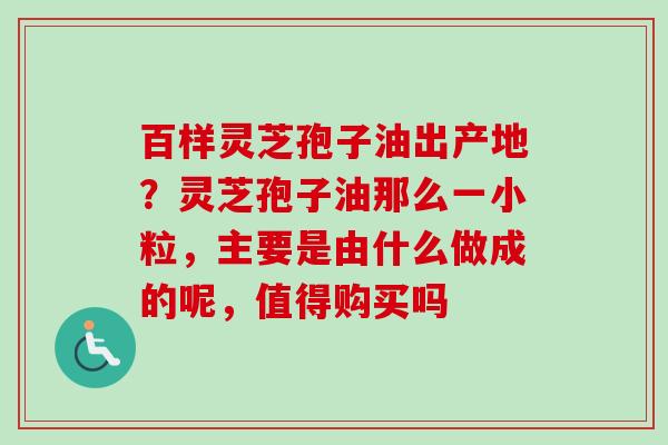 百样灵芝孢子油出产地？灵芝孢子油那么一小粒，主要是由什么做成的呢，值得购买吗