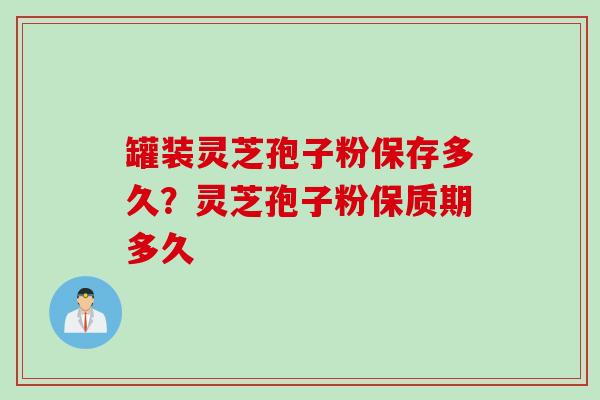 罐装灵芝孢子粉保存多久？灵芝孢子粉保质期多久