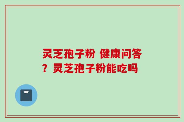 灵芝孢子粉 健康问答？灵芝孢子粉能吃吗