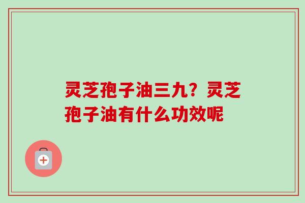 灵芝孢子油三九？灵芝孢子油有什么功效呢