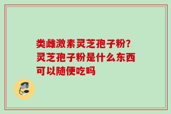 类雌激素灵芝孢子粉？灵芝孢子粉是什么东西可以随便吃吗