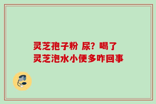 灵芝孢子粉 尿?喝了灵芝泡水小便多咋回事 灵芝孢子粉 尿?喝了灵芝泡水小便多咋回事