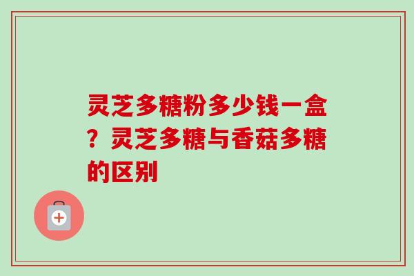 灵芝多糖粉多少钱一盒?灵芝多糖与香菇多糖的区别 灵芝多糖粉多少钱一盒?灵芝多糖与香菇多糖的区别
