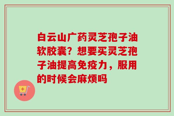 白云山广药灵芝孢子油软胶囊？想要买灵芝孢子油提高免疫力，服用的时候会麻烦吗