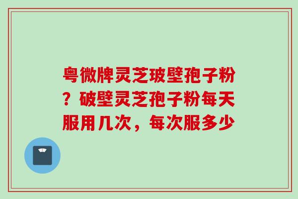 粤微牌灵芝玻壁孢子粉？破壁灵芝孢子粉每天服用几次，每次服多少