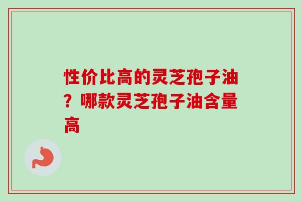 性价比高的灵芝孢子油？哪款灵芝孢子油含量高