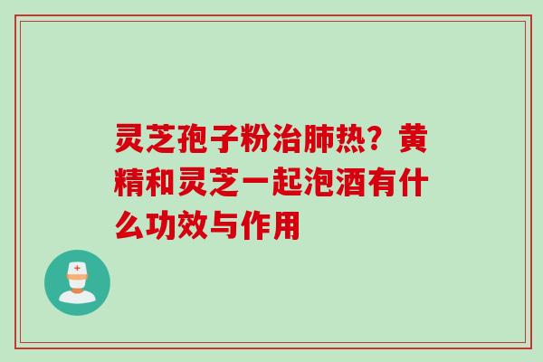 灵芝孢子粉治肺热？黄精和灵芝一起泡酒有什么功效与作用