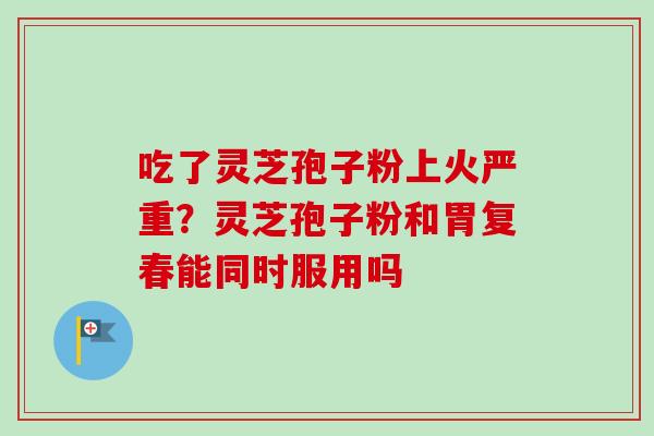 吃了灵芝孢子粉上火严重？灵芝孢子粉和胃复春能同时服用吗