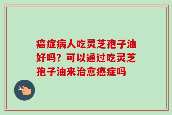 癌症病人吃灵芝孢子油好吗？可以通过吃灵芝孢子油来治愈癌症吗