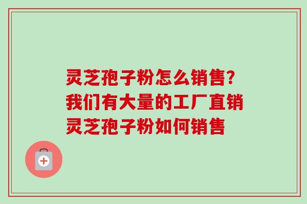 灵芝孢子粉怎么销售？我们有大量的工厂直销灵芝孢子粉如何销售